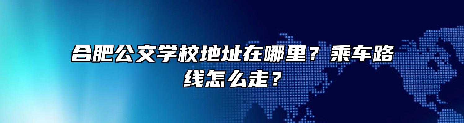 合肥公交学校地址在哪里？乘车路线怎么走？