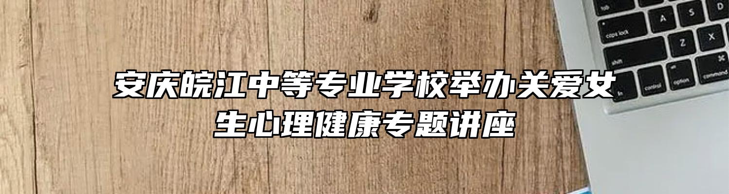 安庆皖江中等专业学校举办关爱女生心理健康专题讲座