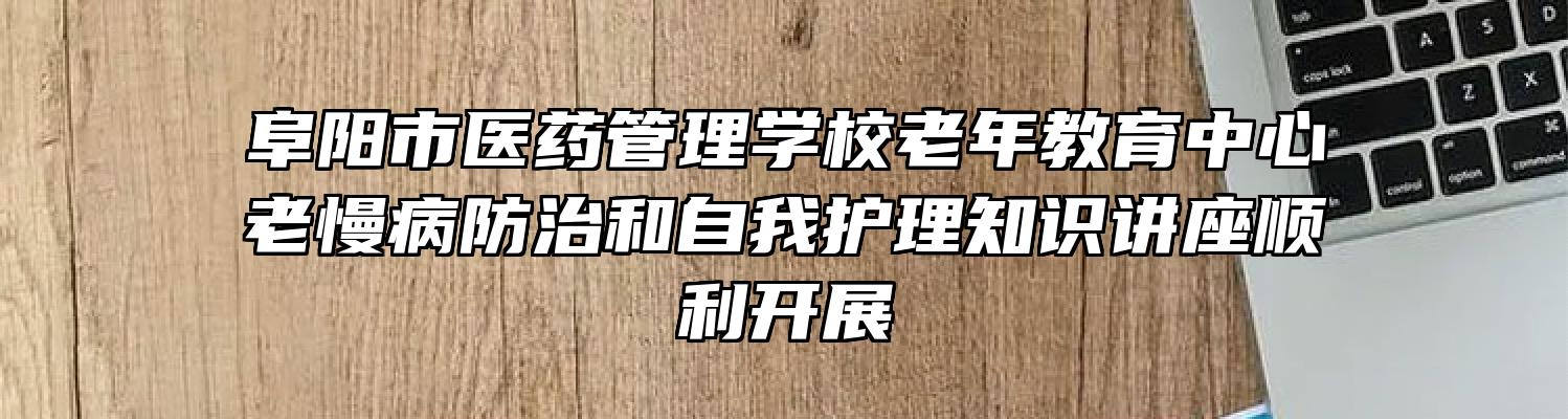 阜阳市医药管理学校老年教育中心老慢病防治和自我护理知识讲座顺利开展