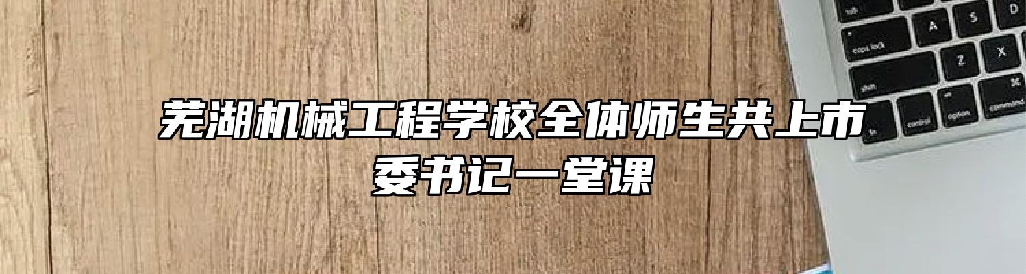 芜湖机械工程学校全体师生共上市委书记一堂课