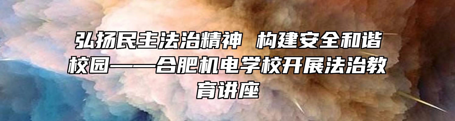 弘扬民主法治精神 构建安全和谐校园——合肥机电学校开展法治教育讲座