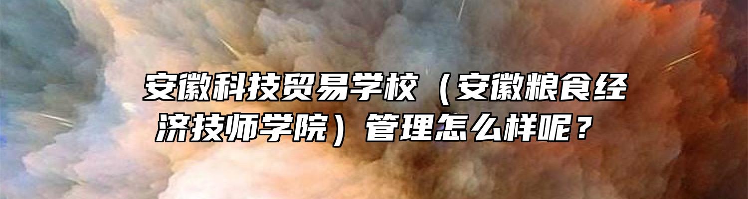  安徽科技贸易学校（安徽粮食经济技师学院）管理怎么样呢？