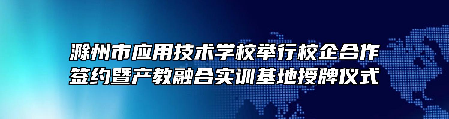 滁州市应用技术学校举行校企合作签约暨产教融合实训基地授牌仪式
