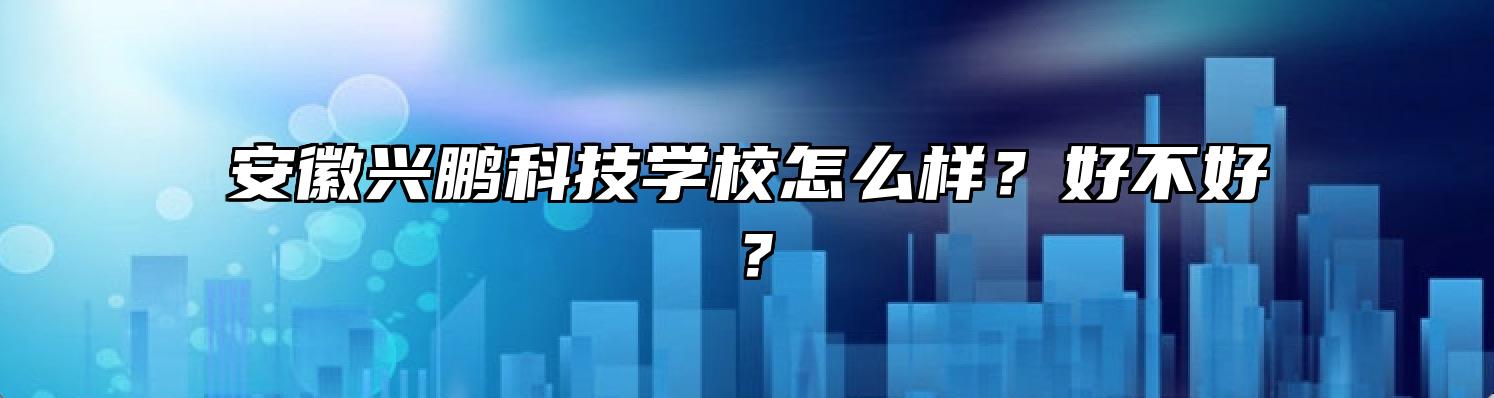 安徽兴鹏科技学校怎么样？好不好？