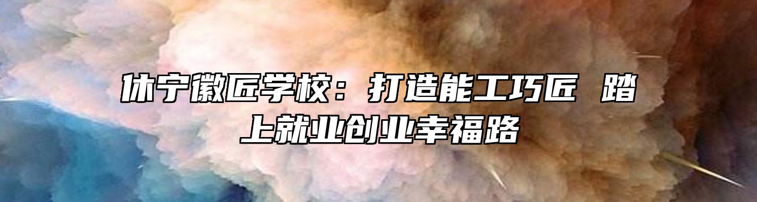 休宁徽匠学校：打造能工巧匠 踏上就业创业幸福路