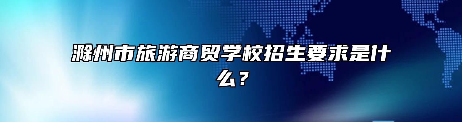 滁州市旅游商贸学校招生要求是什么？