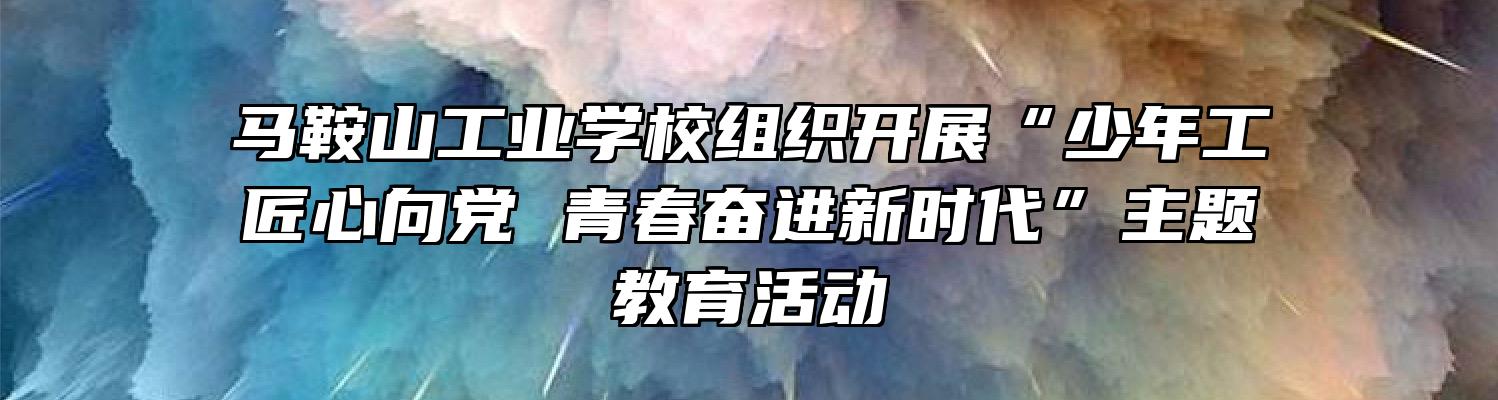 马鞍山工业学校组织开展“少年工匠心向党 青春奋进新时代”主题教育活动