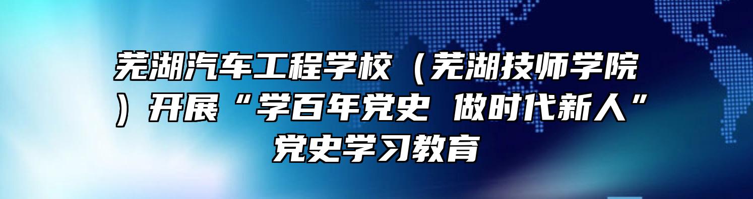 芜湖汽车工程学校（芜湖技师学院）开展“学百年党史 做时代新人”党史学习教育