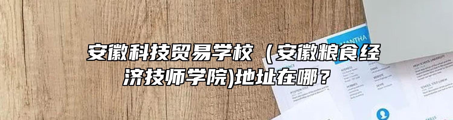  安徽科技贸易学校（安徽粮食经济技师学院)地址在哪？