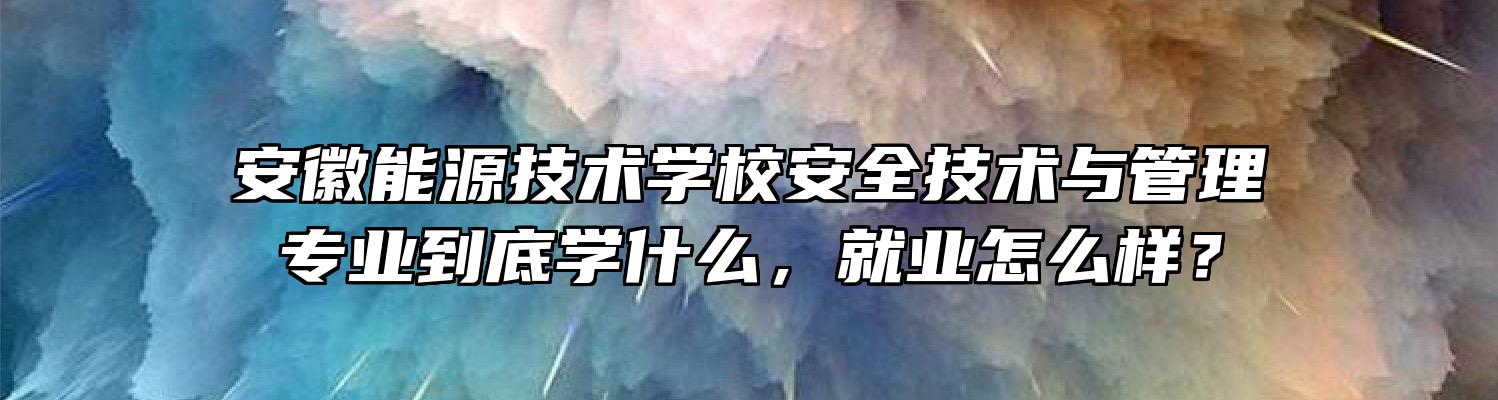 安徽能源技术学校安全技术与管理专业到底学什么，就业怎么样？