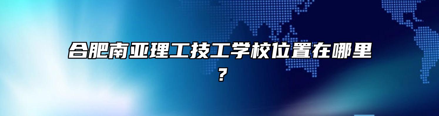 合肥南亚理工技工学校位置在哪里？