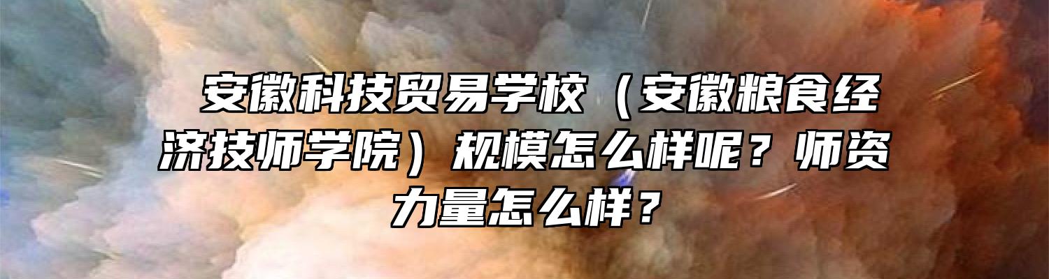  安徽科技贸易学校（安徽粮食经济技师学院）规模怎么样呢？师资力量怎么样？