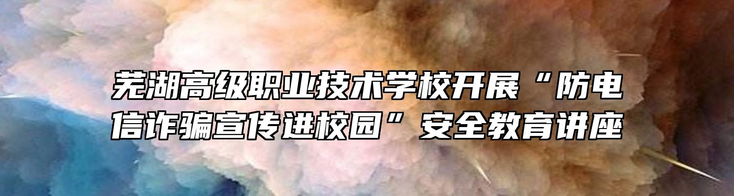 芜湖高级职业技术学校开展“防电信诈骗宣传进校园”安全教育讲座