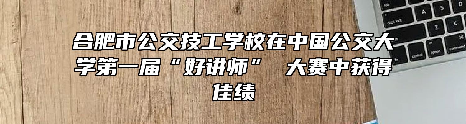 合肥市公交技工学校在中国公交大学第一届“好讲师” 大赛中获得佳绩