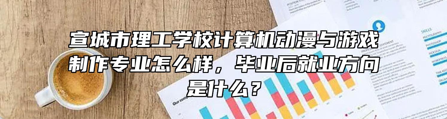 宣城市理工学校计算机动漫与游戏制作专业怎么样，毕业后就业方向是什么？