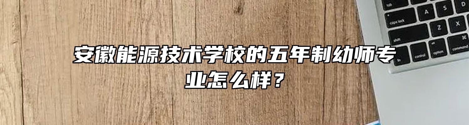 安徽能源技术学校的五年制幼师专业怎么样？