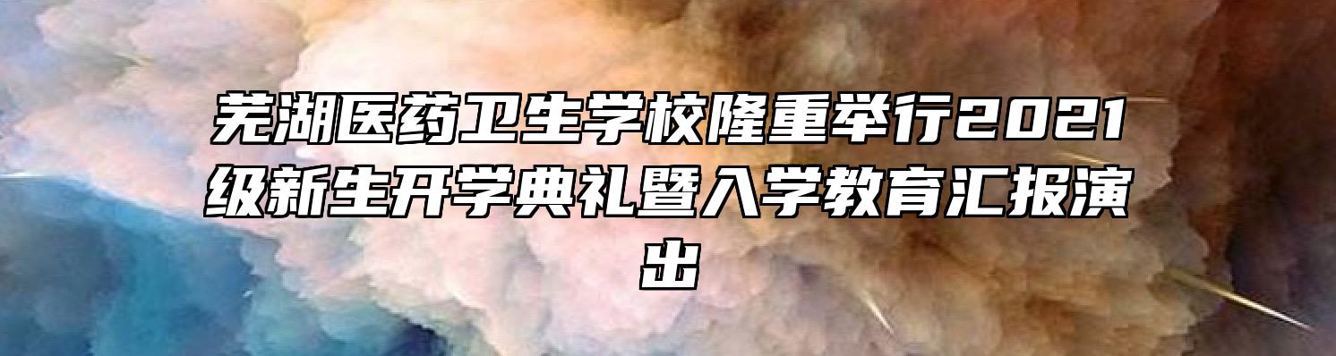 芜湖医药卫生学校隆重举行2021级新生开学典礼暨入学教育汇报演出