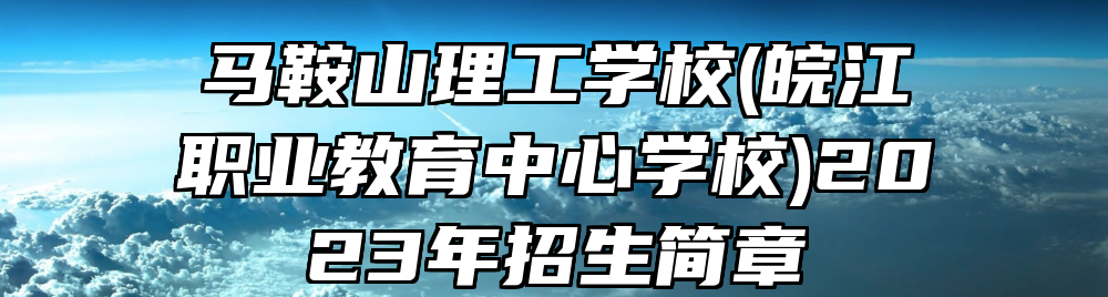 马鞍山理工学校(皖江职业教育中心学校)2023年招生简章