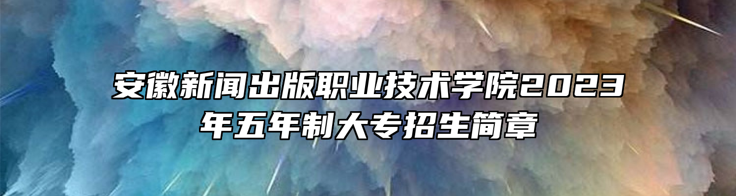 安徽新闻出版职业技术学院2023年五年制大专招生简章