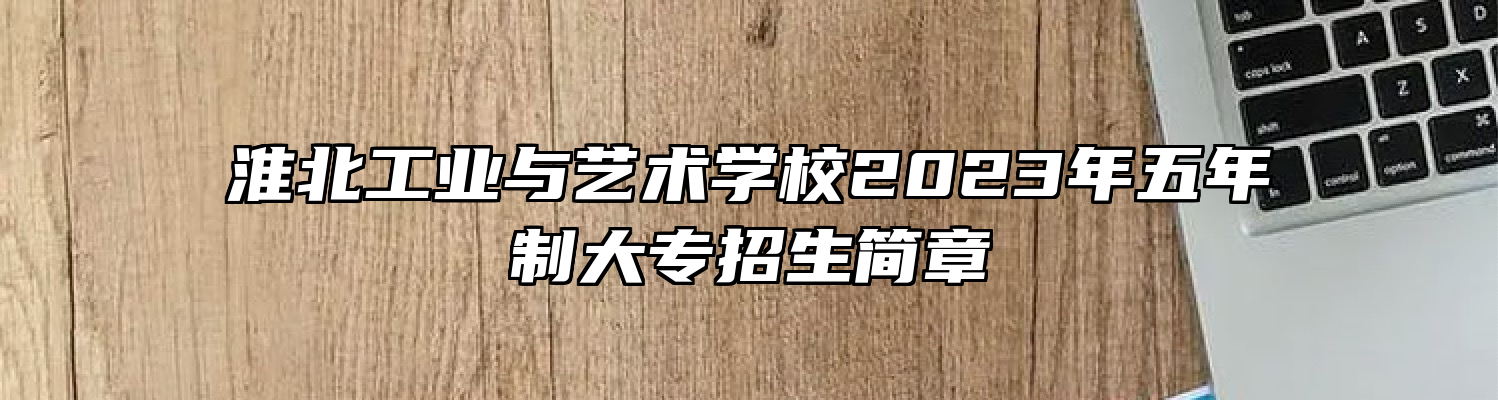 淮北工业与艺术学校2023年五年制大专招生简章