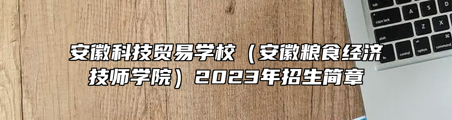 安徽科技贸易学校（安徽粮食经济技师学院）2023年招生简章