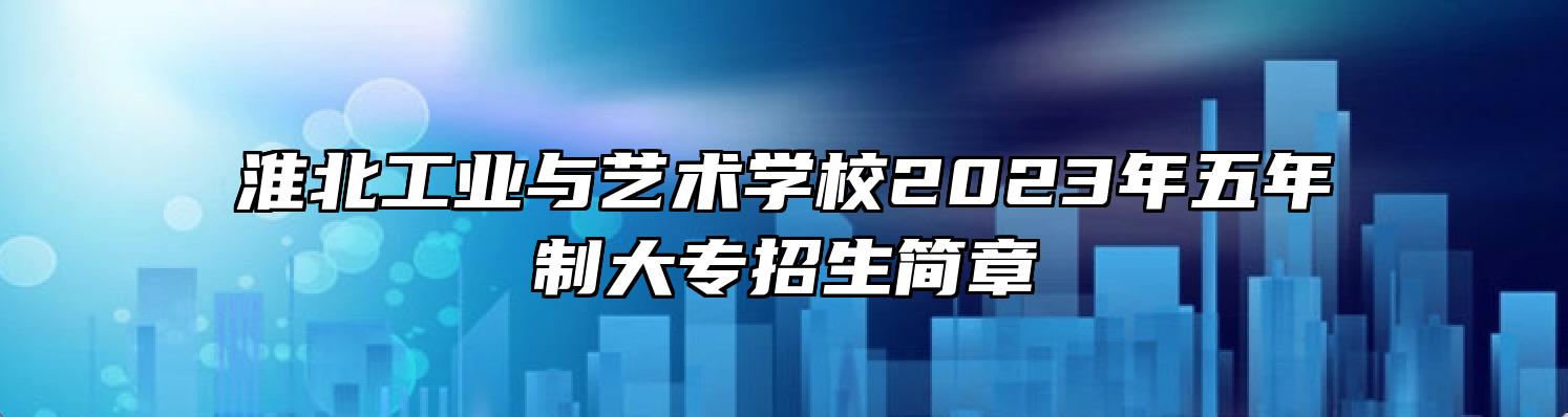 淮北工业与艺术学校2023年五年制大专招生简章