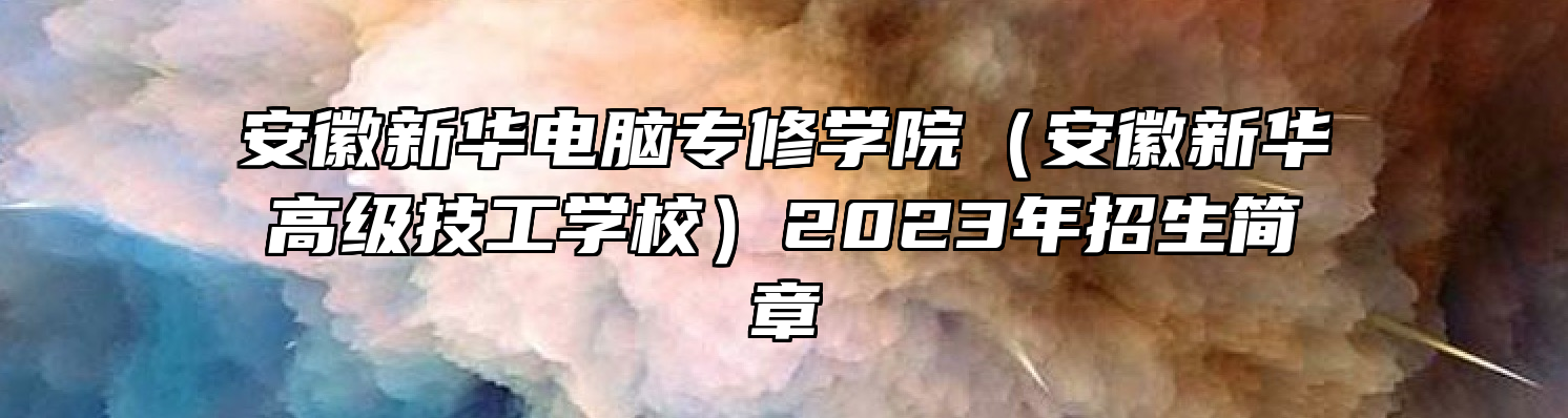 安徽新华电脑专修学院（安徽新华高级技工学校）2023年招生简章