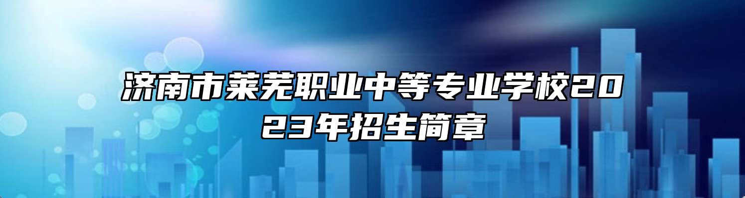 济南市莱芜职业中等专业学校2023年招生简章