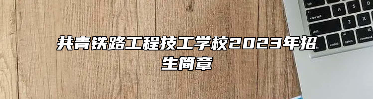 共青铁路工程技工学校2023年招生简章