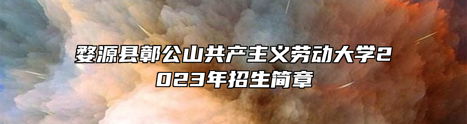 婺源县鄣公山共产主义劳动大学2023年招生简章