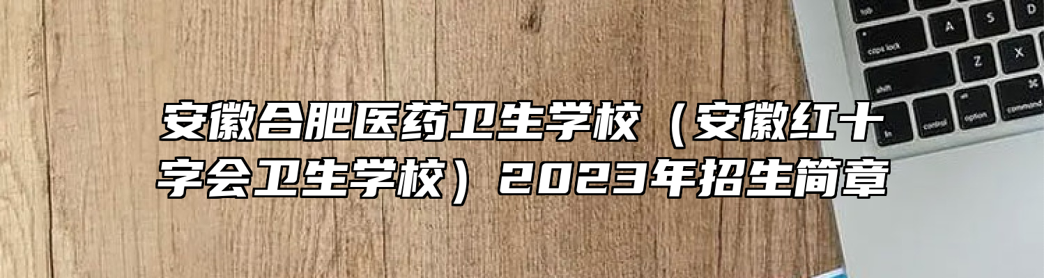 安徽合肥医药卫生学校（安徽红十字会卫生学校）2023年招生简章