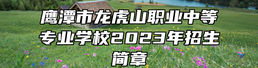 鹰潭市龙虎山职业中等专业学校2023年招生简章