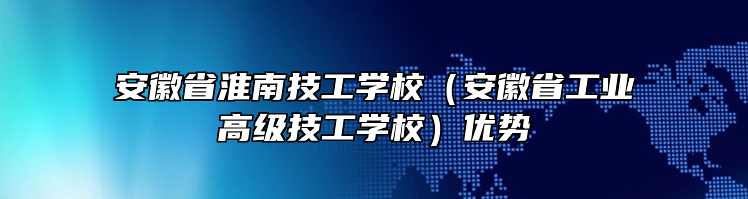 安徽省淮南技工学校（安徽省工业高级技工学校）优势