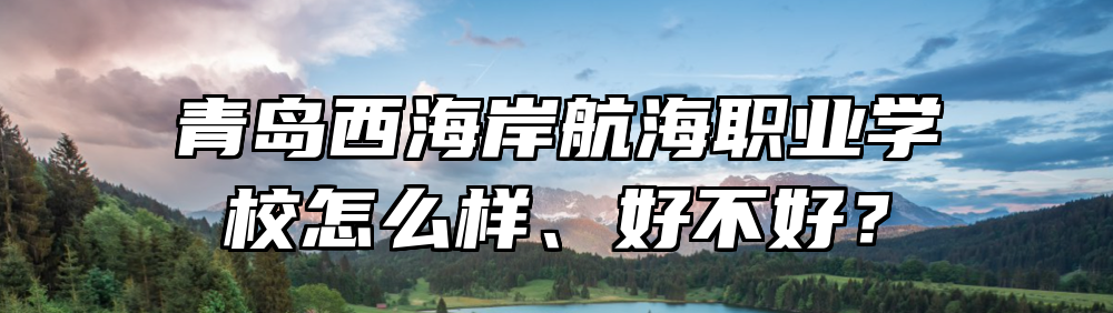 青岛西海岸航海职业学校怎么样、好不好？