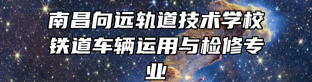 南昌向远轨道技术学校铁道车辆运用与检修专业