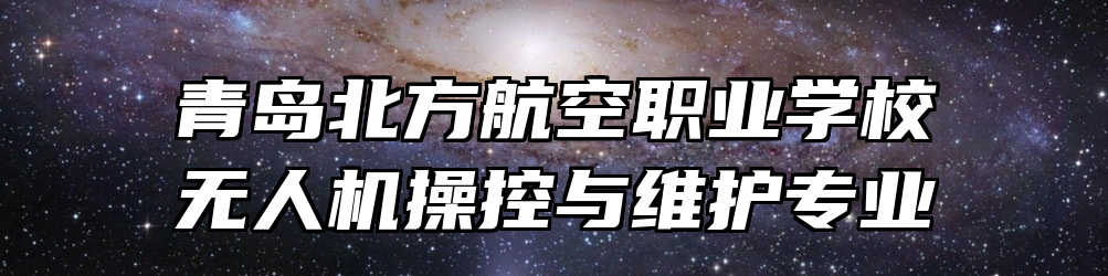 青岛北方航空职业学校无人机操控与维护专业