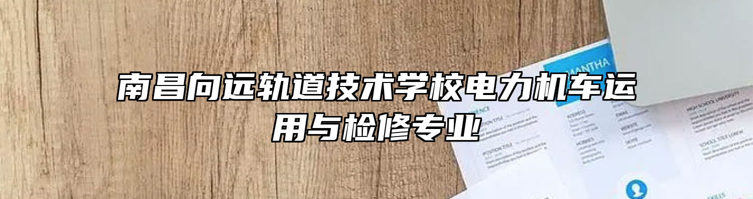 南昌向远轨道技术学校电力机车运用与检修专业