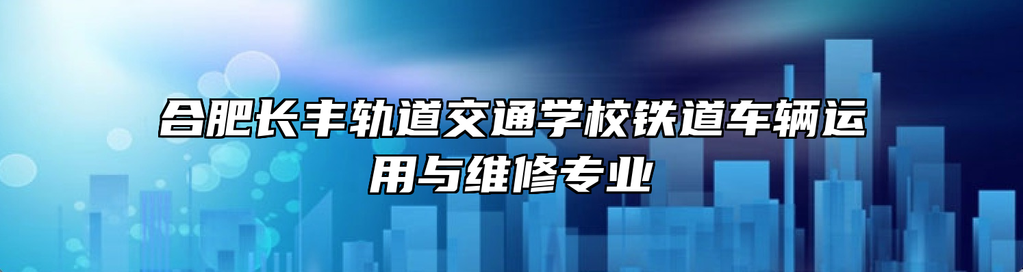 合肥长丰轨道交通学校铁道车辆运用与维修专业