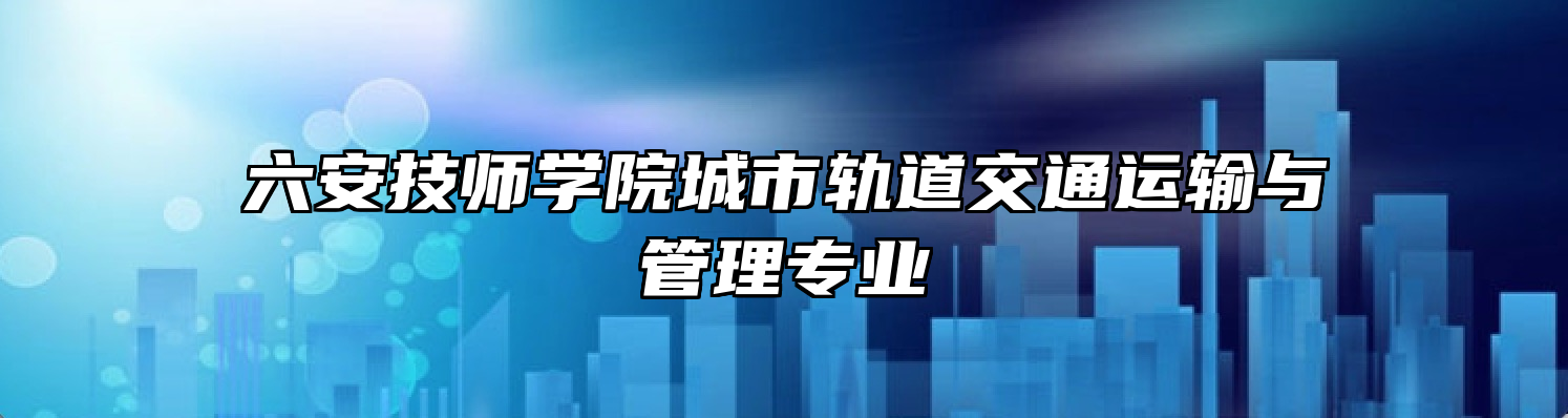 六安技师学院城市轨道交通运输与管理专业