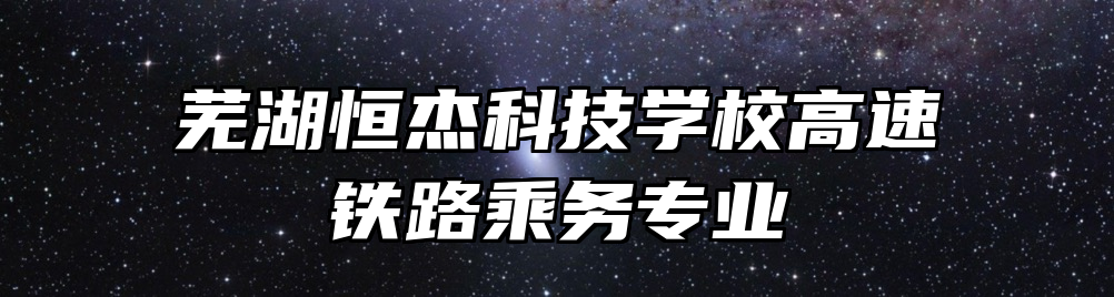 芜湖恒杰科技学校高速铁路乘务专业