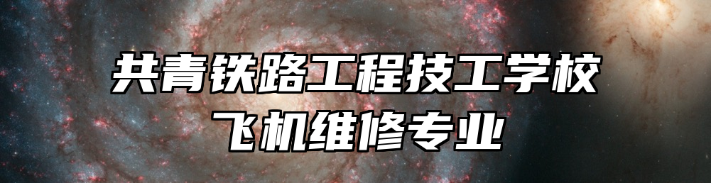 共青铁路工程技工学校飞机维修专业