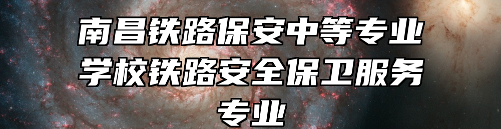 南昌铁路保安中等专业学校铁路安全保卫服务专业