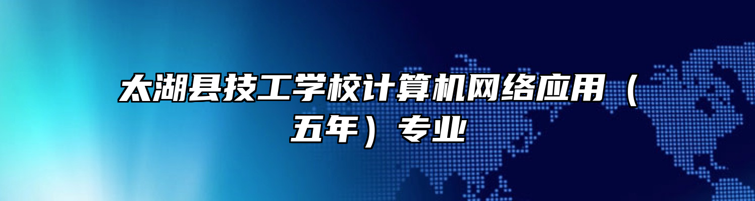 太湖县技工学校计算机网络应用（五年）专业