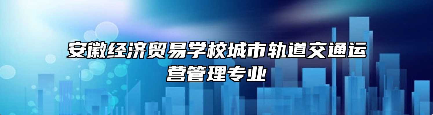 安徽经济贸易学校城市轨道交通运营管理专业