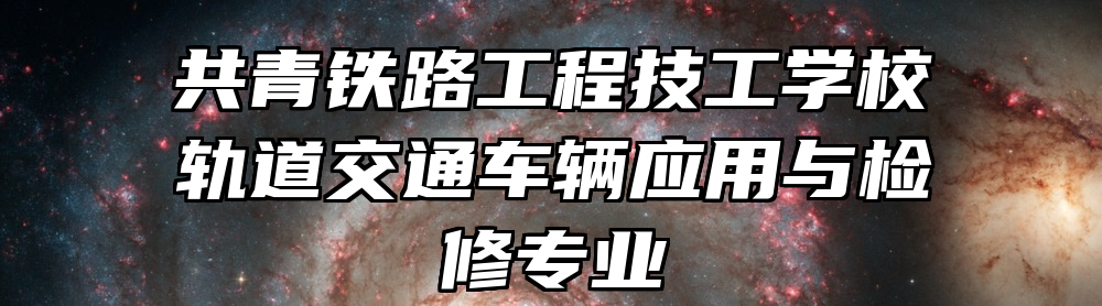 共青铁路工程技工学校轨道交通车辆应用与检修专业