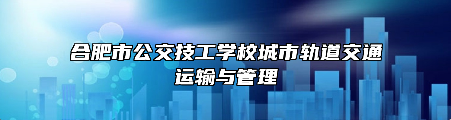 合肥市公交技工学校城市轨道交通运输与管理