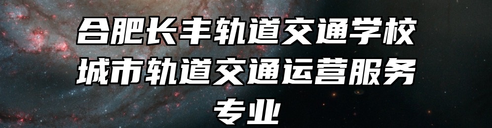 合肥长丰轨道交通学校城市轨道交通运营服务专业