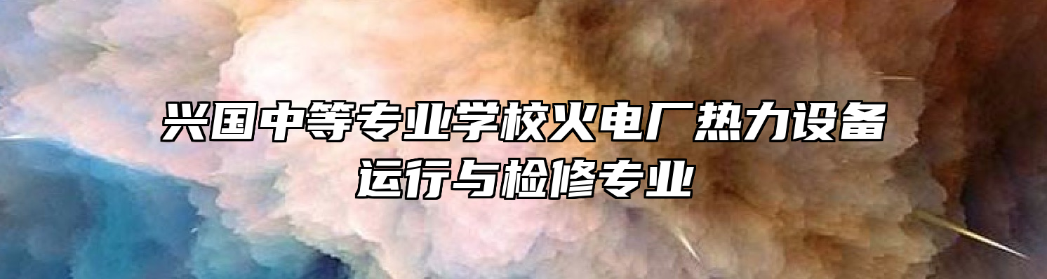 兴国中等专业学校火电厂热力设备运行与检修专业