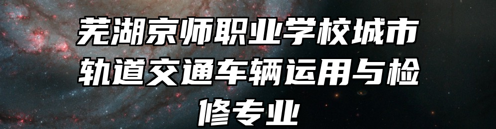 芜湖京师职业学校城市轨道交通车辆运用与检修专业