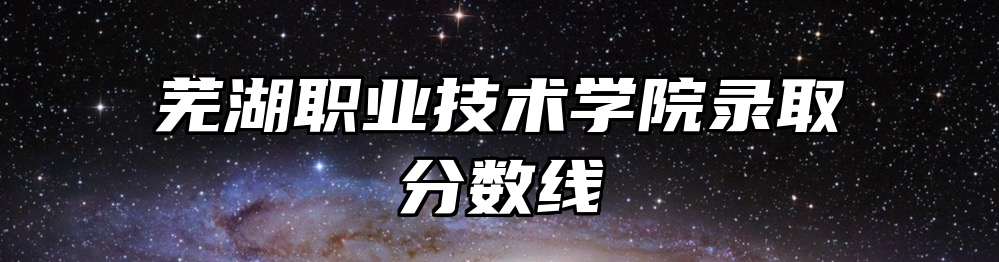 芜湖职业技术学院录取分数线